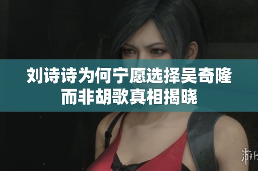 刘诗诗为何宁愿选择吴奇隆而非胡歌真相揭晓