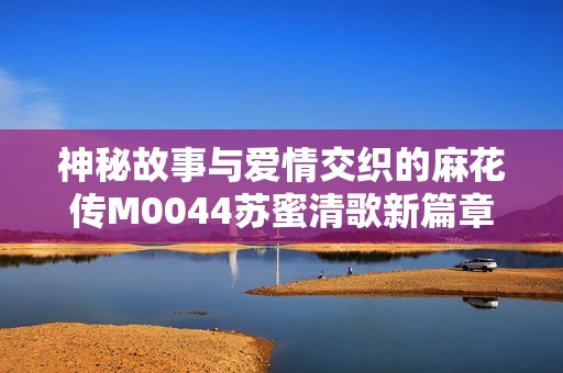 神秘故事与爱情交织的麻花传M0044苏蜜清歌新篇章