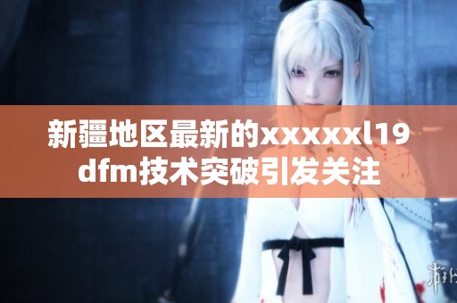 新疆地区最新的xxxxxl19dfm技术突破引发关注