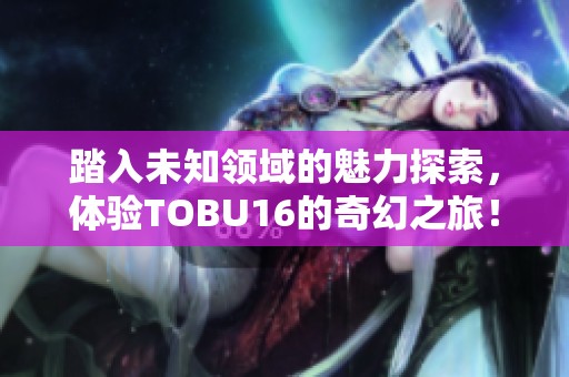 踏入未知领域的魅力探索，体验TOBU16的奇幻之旅！
