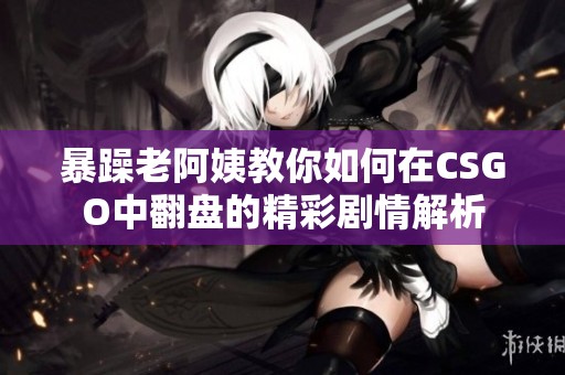 暴躁老阿姨教你如何在CSGO中翻盘的精彩剧情解析