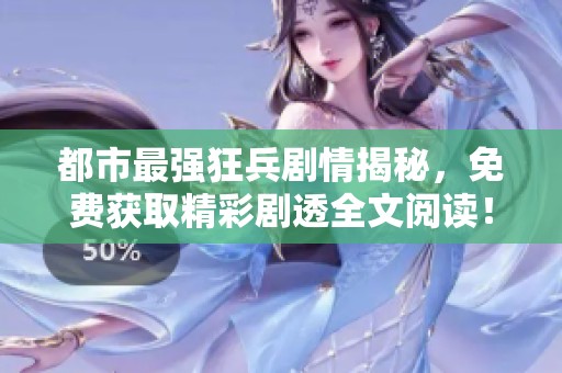都市最强狂兵剧情揭秘，免费获取精彩剧透全文阅读！