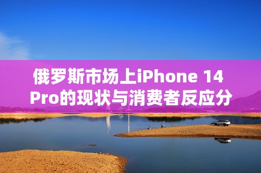 俄罗斯市场上iPhone 14 Pro的现状与消费者反应分析