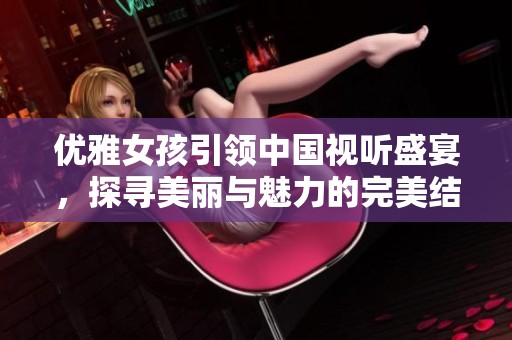 优雅女孩引领中国视听盛宴，探寻美丽与魅力的完美结合
