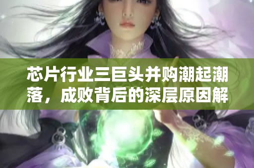 芯片行业三巨头并购潮起潮落，成败背后的深层原因解析