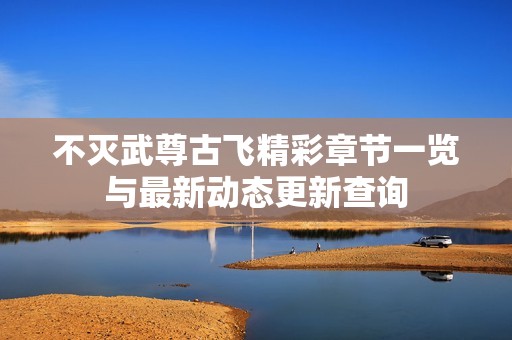 不灭武尊古飞精彩章节一览与最新动态更新查询
