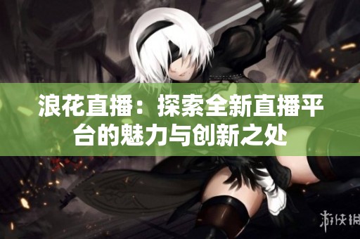 浪花直播：探索全新直播平台的魅力与创新之处