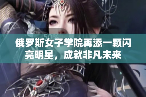 俄罗斯女子学院再添一颗闪亮明星，成就非凡未来