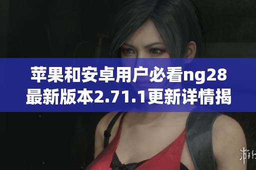 苹果和安卓用户必看ng28最新版本2.71.1更新详情揭秘