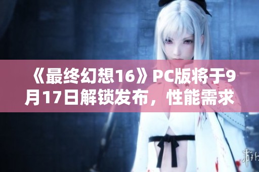 《最终幻想16》PC版将于9月17日解锁发布，性能需求详解