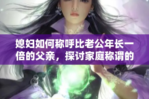 媳妇如何称呼比老公年长一倍的父亲，探讨家庭称谓的多样性