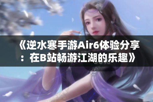 《逆水寒手游Air6体验分享：在B站畅游江湖的乐趣》