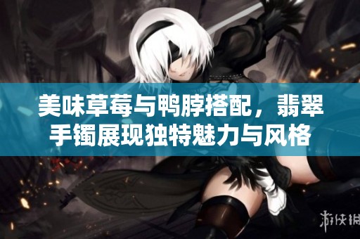 美味草莓与鸭脖搭配，翡翠手镯展现独特魅力与风格