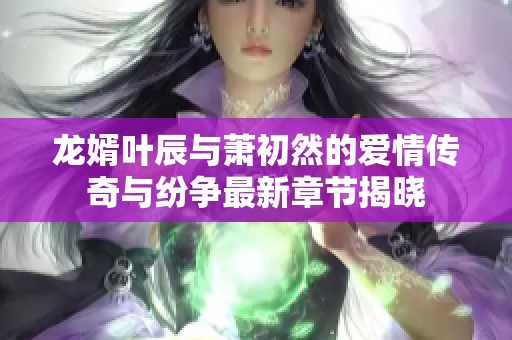 龙婿叶辰与萧初然的爱情传奇与纷争最新章节揭晓