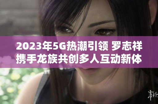 2023年5G热潮引领 罗志祥携手龙族共创多人互动新体验