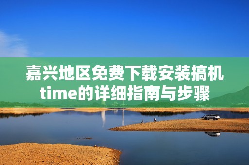 嘉兴地区免费下载安装搞机time的详细指南与步骤