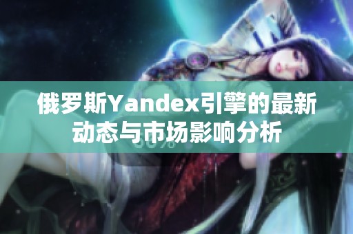 俄罗斯Yandex引擎的最新动态与市场影响分析