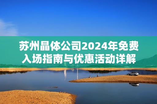 苏州晶体公司2024年免费入场指南与优惠活动详解