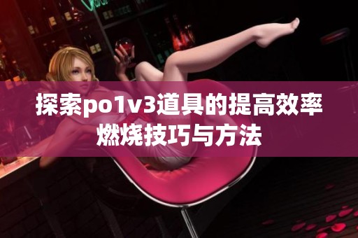 探索po1v3道具的提高效率燃烧技巧与方法