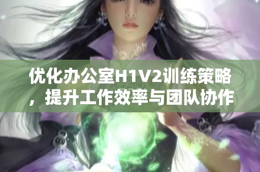 优化办公室H1V2训练策略，提升工作效率与团队协作