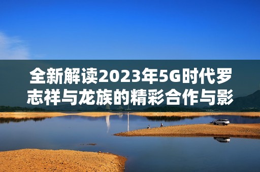 全新解读2023年5G时代罗志祥与龙族的精彩合作与影响