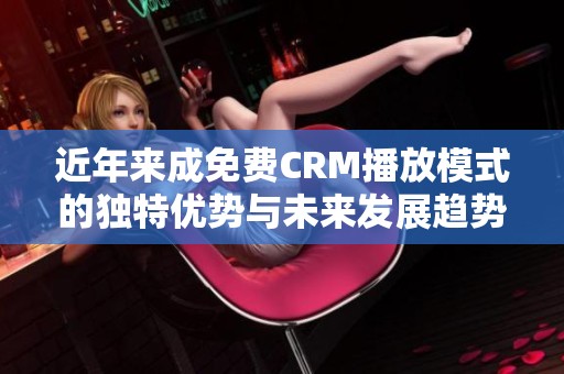 近年来成免费CRM播放模式的独特优势与未来发展趋势分析