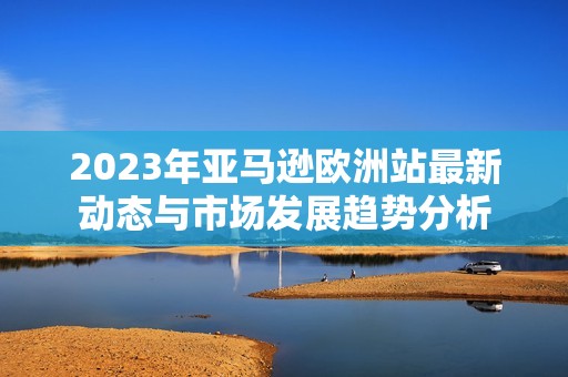 2023年亚马逊欧洲站最新动态与市场发展趋势分析