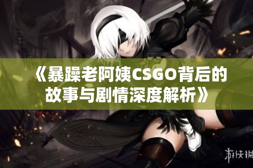 《暴躁老阿姨CSGO背后的故事与剧情深度解析》