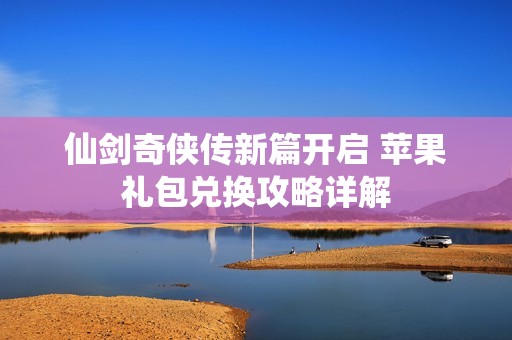 仙剑奇侠传新篇开启 苹果礼包兑换攻略详解