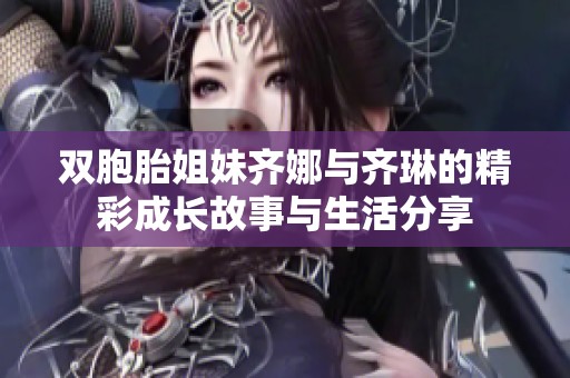 双胞胎姐妹齐娜与齐琳的精彩成长故事与生活分享