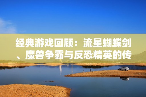 经典游戏回顾：流星蝴蝶剑、魔兽争霸与反恐精英的传奇之旅