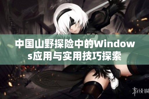 中国山野探险中的Windows应用与实用技巧探索