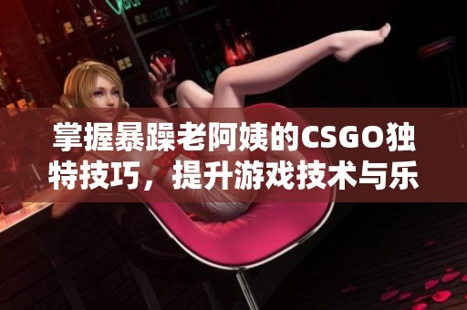 掌握暴躁老阿姨的CSGO独特技巧，提升游戏技术与乐趣