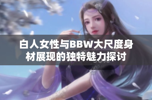 白人女性与BBW大尺度身材展现的独特魅力探讨