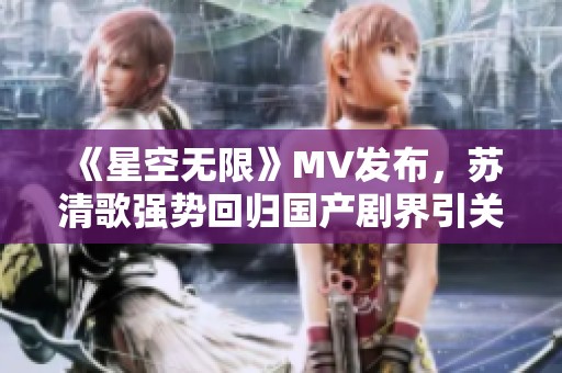 《星空无限》MV发布，苏清歌强势回归国产剧界引关注