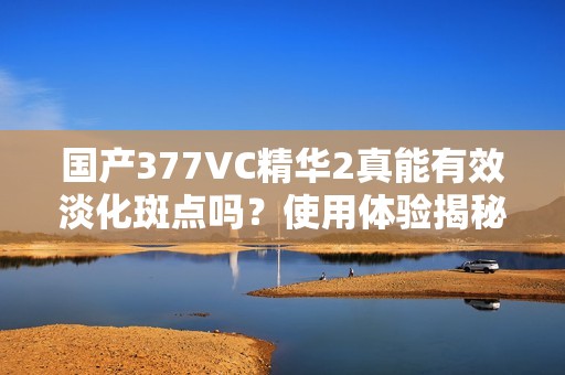 国产377VC精华2真能有效淡化斑点吗？使用体验揭秘