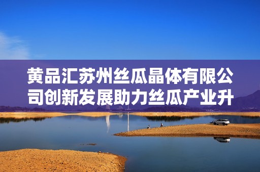 黄品汇苏州丝瓜晶体有限公司创新发展助力丝瓜产业升级
