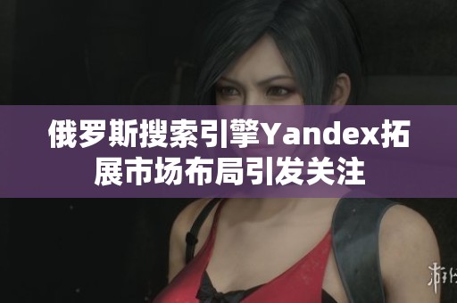 俄罗斯搜索引擎Yandex拓展市场布局引发关注