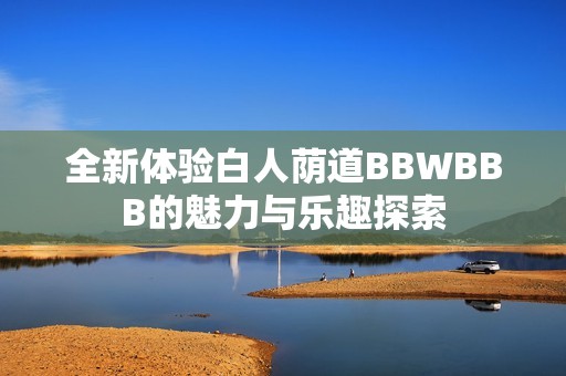 全新体验白人荫道BBWBBB的魅力与乐趣探索