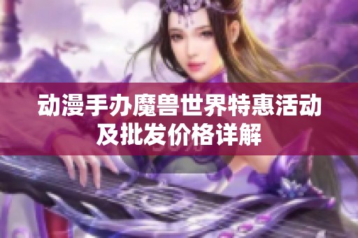 动漫手办魔兽世界特惠活动及批发价格详解