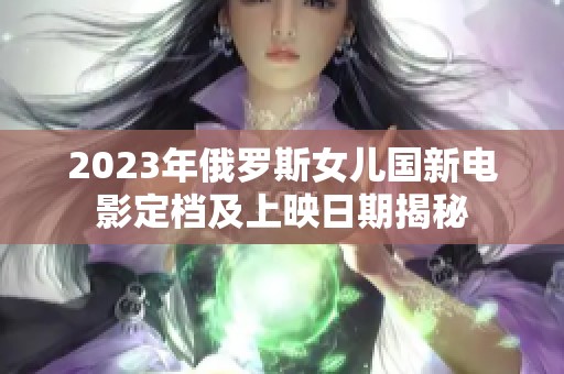 2023年俄罗斯女儿国新电影定档及上映日期揭秘