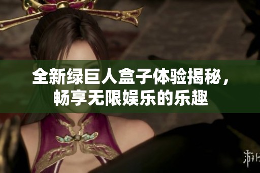 全新绿巨人盒子体验揭秘，畅享无限娱乐的乐趣