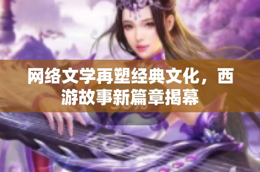 网络文学再塑经典文化，西游故事新篇章揭幕