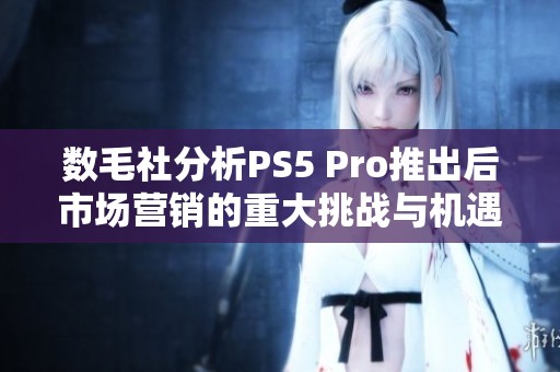 数毛社分析PS5 Pro推出后市场营销的重大挑战与机遇