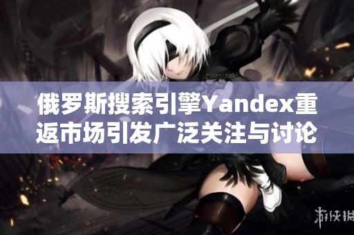 俄罗斯搜索引擎Yandex重返市场引发广泛关注与讨论