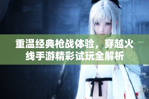 重温经典枪战体验，穿越火线手游精彩试玩全解析