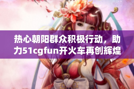 热心朝阳群众积极行动，助力51cgfun开火车再创辉煌