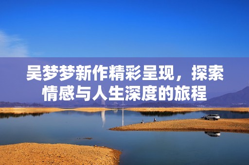 吴梦梦新作精彩呈现，探索情感与人生深度的旅程