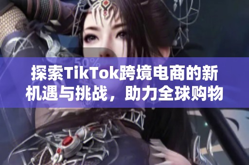 探索TikTok跨境电商的新机遇与挑战，助力全球购物新趋势