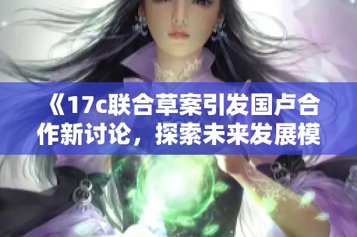 《17c联合草案引发国卢合作新讨论，探索未来发展模式》